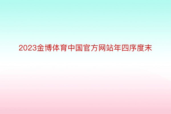 2023金博体育中国官方网站年四序度末