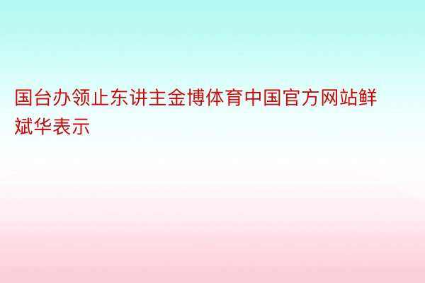 国台办领止东讲主金博体育中国官方网站鲜斌华表示