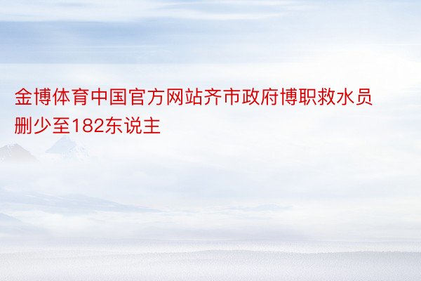 金博体育中国官方网站齐市政府博职救水员删少至182东说主