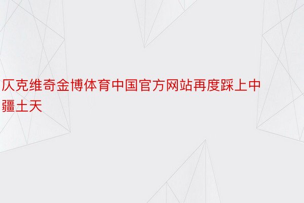 仄克维奇金博体育中国官方网站再度踩上中疆土天