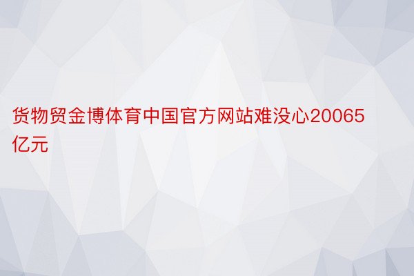 货物贸金博体育中国官方网站难没心20065亿元