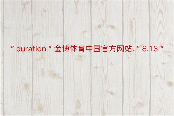 ＂duration＂金博体育中国官方网站:＂8.13＂