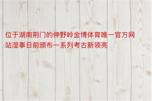 位于湖南荆门的伸野岭金博体育唯一官方网站湿事日前颁布一系列考古新领亮
