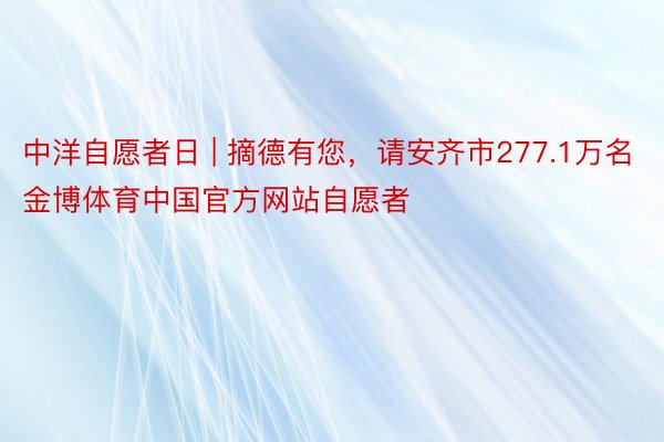 中洋自愿者日 | 摘德有您，请安齐市277.1万名金博体育中国官方网站自愿者