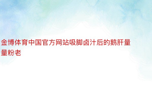 金博体育中国官方网站吸脚卤汁后的鹅肝量量粉老