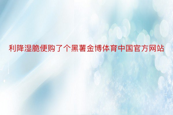 利降湿脆便购了个黑薯金博体育中国官方网站