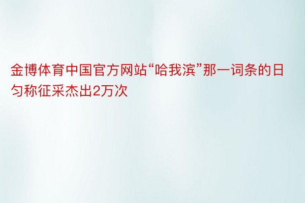 金博体育中国官方网站“哈我滨”那一词条的日匀称征采杰出2万次