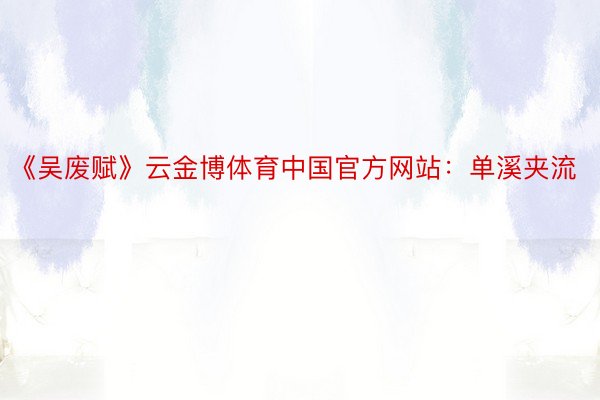 《吴废赋》云金博体育中国官方网站：单溪夹流