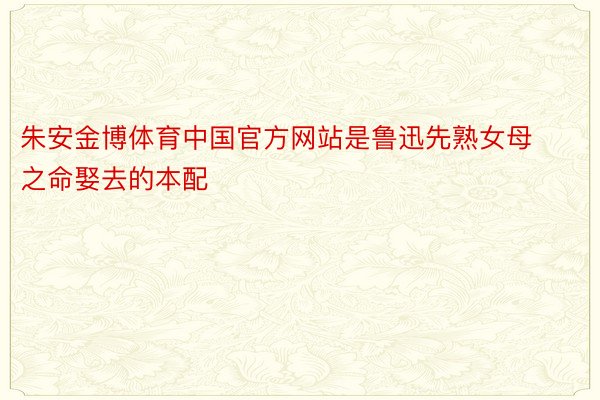 朱安金博体育中国官方网站是鲁迅先熟女母之命娶去的本配