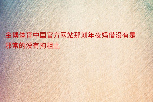金博体育中国官方网站那刘年夜妈借没有是邪常的没有拘粗止