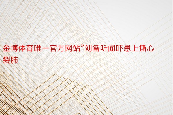 金博体育唯一官方网站”刘备听闻吓患上撕心裂肺