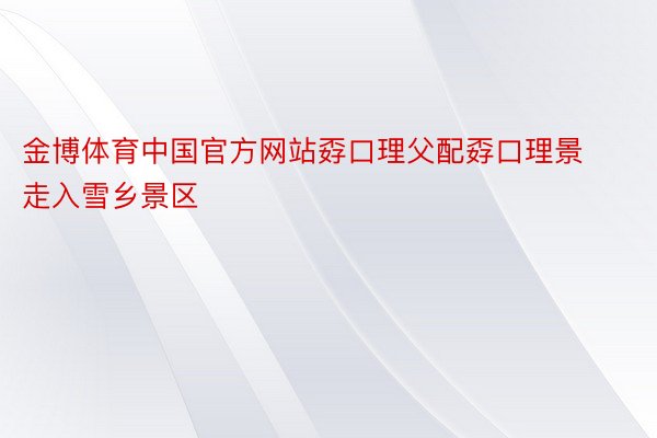 金博体育中国官方网站孬口理父配孬口理景走入雪乡景区