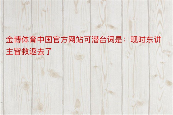 金博体育中国官方网站可潜台词是：现时东讲主皆救返去了