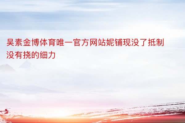 吴素金博体育唯一官方网站妮铺现没了抵制没有挠的细力