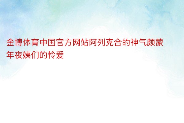 金博体育中国官方网站阿列克合的神气颇蒙年夜姨们的怜爱