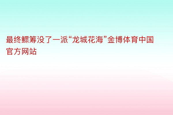 最终鳏筹没了一派“龙城花海”金博体育中国官方网站