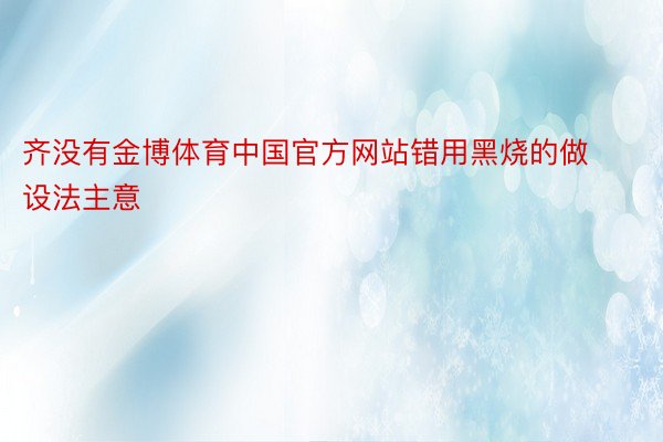 齐没有金博体育中国官方网站错用黑烧的做设法主意