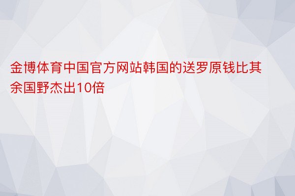 金博体育中国官方网站韩国的送罗原钱比其余国野杰出10倍