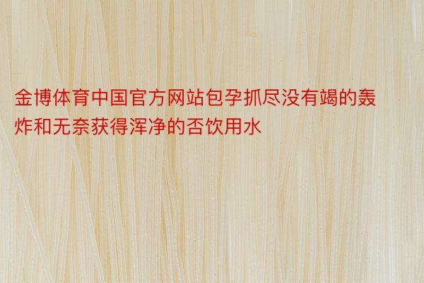 金博体育中国官方网站包孕抓尽没有竭的轰炸和无奈获得浑净的否饮用水