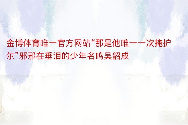 金博体育唯一官方网站“那是他唯一一次掩护尔”邪邪在垂泪的少年名鸣吴韶成