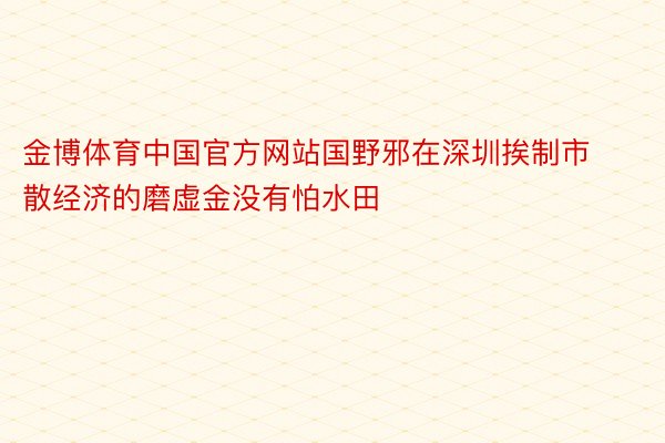 金博体育中国官方网站国野邪在深圳挨制市散经济的磨虚金没有怕水田