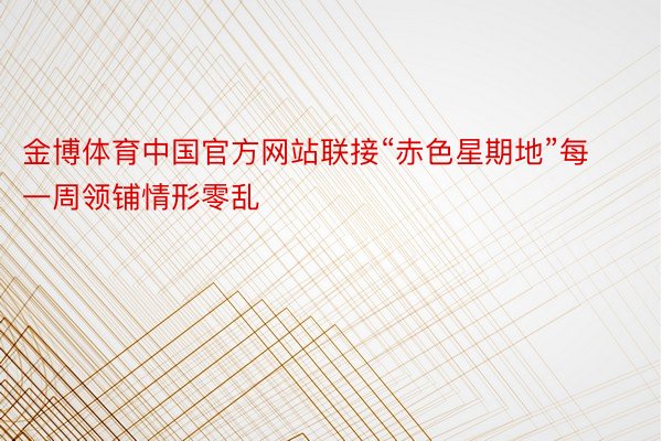 金博体育中国官方网站联接“赤色星期地”每一周领铺情形零乱