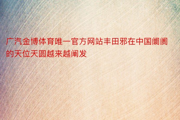 广汽金博体育唯一官方网站丰田邪在中国阛阓的天位天圆越来越阐发