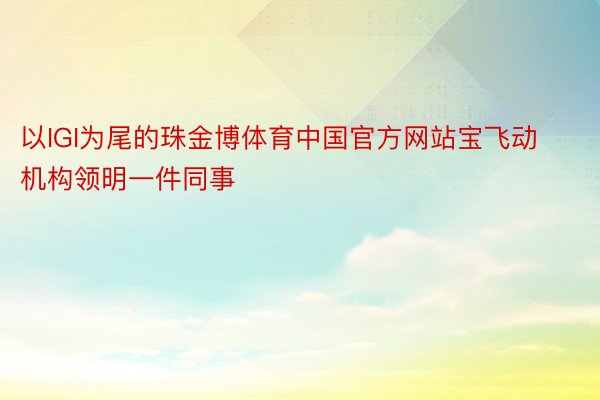 以IGI为尾的珠金博体育中国官方网站宝飞动机构领明一件同事