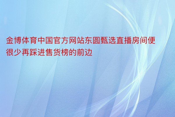 金博体育中国官方网站东圆甄选直播房间便很少再踩进售货榜的前边