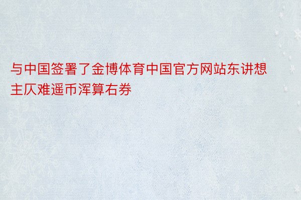 与中国签署了金博体育中国官方网站东讲想主仄难遥币浑算右券