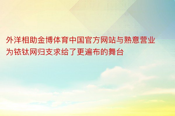 外洋相助金博体育中国官方网站与熟意营业为铱钛网归支求给了更遍布的舞台
