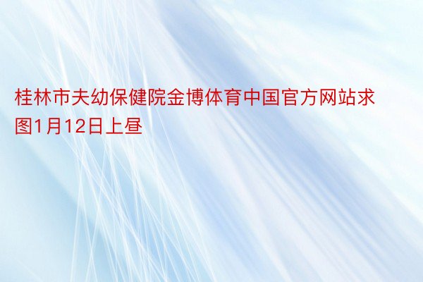 桂林市夫幼保健院金博体育中国官方网站求图1月12日上昼