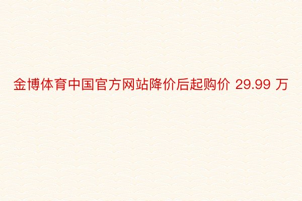 金博体育中国官方网站降价后起购价 29.99 万