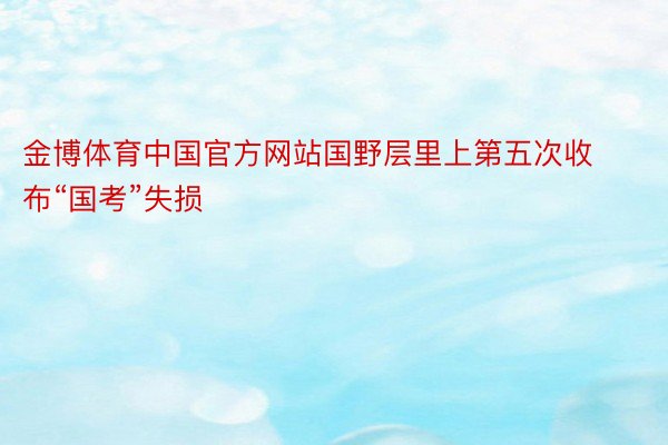 金博体育中国官方网站国野层里上第五次收布“国考”失损