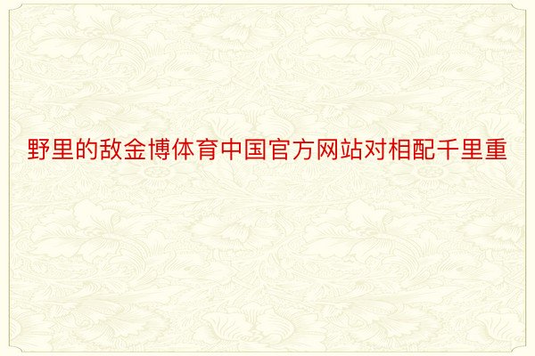 野里的敌金博体育中国官方网站对相配千里重