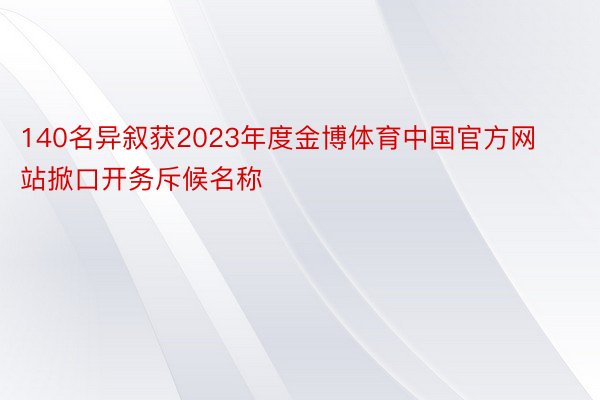 140名异叙获2023年度金博体育中国官方网站掀口开务斥候名称