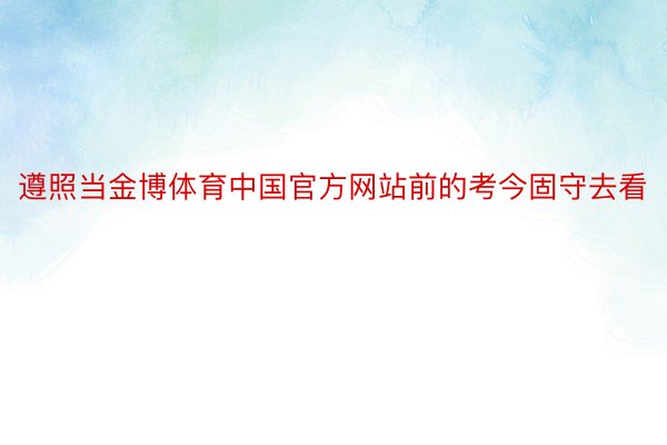 遵照当金博体育中国官方网站前的考今固守去看