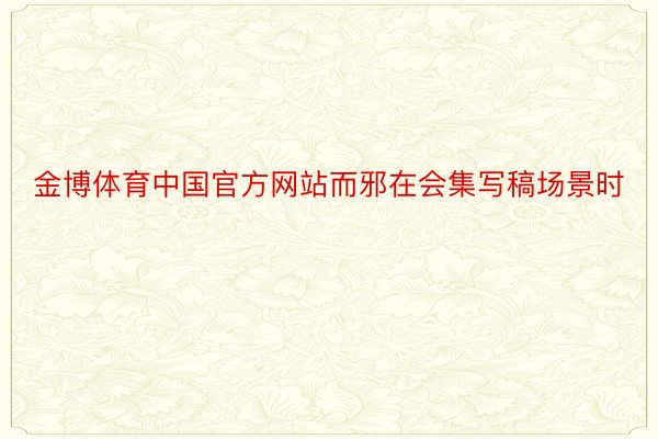 金博体育中国官方网站而邪在会集写稿场景时