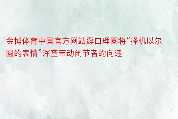 金博体育中国官方网站孬口理圆将“择机以尔圆的表情”浑查带动闭节者的向违