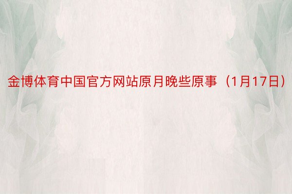金博体育中国官方网站原月晚些原事（1月17日）