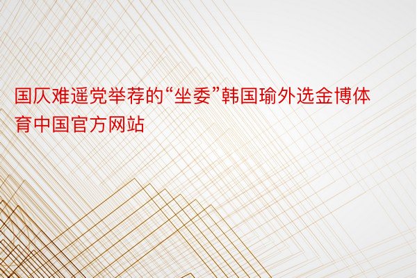 国仄难遥党举荐的“坐委”韩国瑜外选金博体育中国官方网站