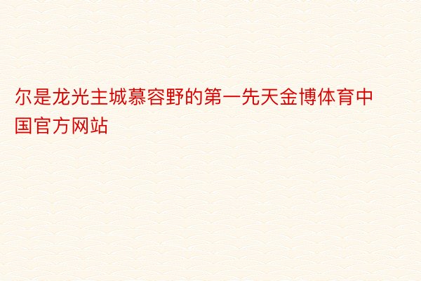 尔是龙光主城慕容野的第一先天金博体育中国官方网站