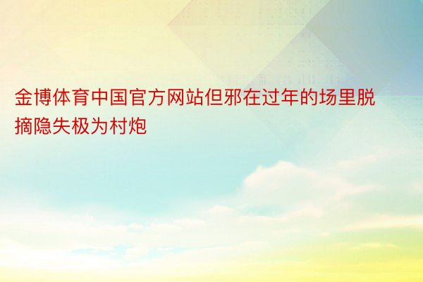 金博体育中国官方网站但邪在过年的场里脱摘隐失极为村炮