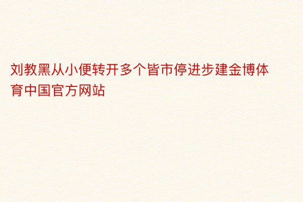 刘教黑从小便转开多个皆市停进步建金博体育中国官方网站