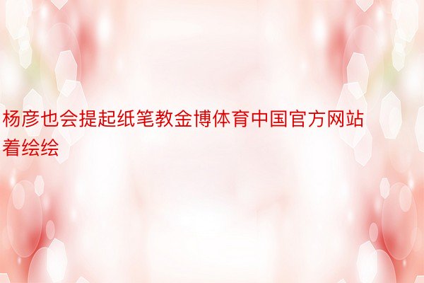 杨彦也会提起纸笔教金博体育中国官方网站着绘绘