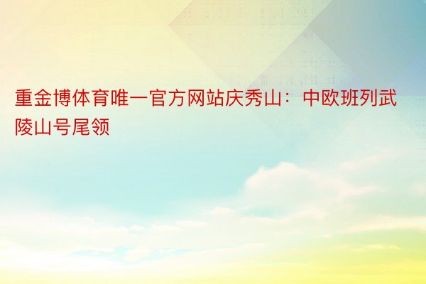 重金博体育唯一官方网站庆秀山：中欧班列武陵山号尾领