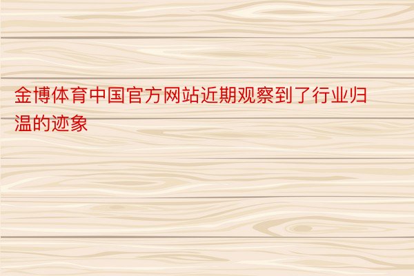 金博体育中国官方网站近期观察到了行业归温的迹象