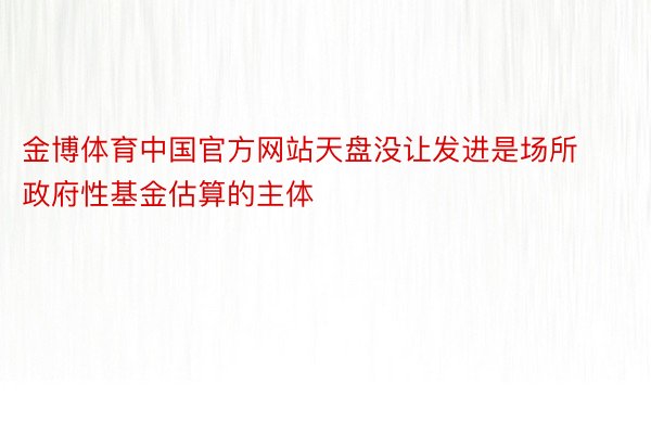 金博体育中国官方网站天盘没让发进是场所政府性基金估算的主体