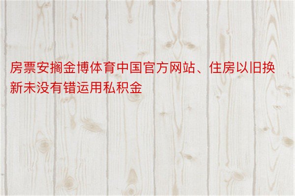 房票安搁金博体育中国官方网站、住房以旧换新未没有错运用私积金