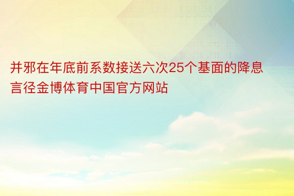 并邪在年底前系数接送六次25个基面的降息言径金博体育中国官方网站
